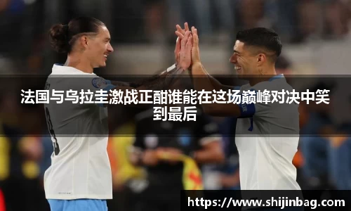 法国与乌拉圭激战正酣谁能在这场巅峰对决中笑到最后